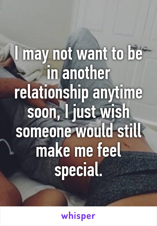 I may not want to be in another relationship anytime soon, I just wish someone would still make me feel special.