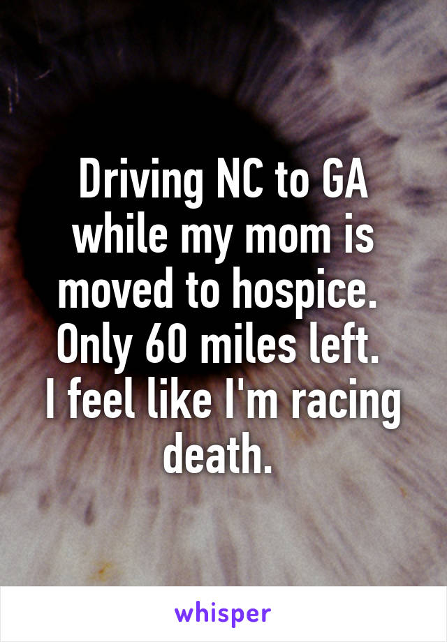 Driving NC to GA while my mom is moved to hospice. 
Only 60 miles left. 
I feel like I'm racing death. 