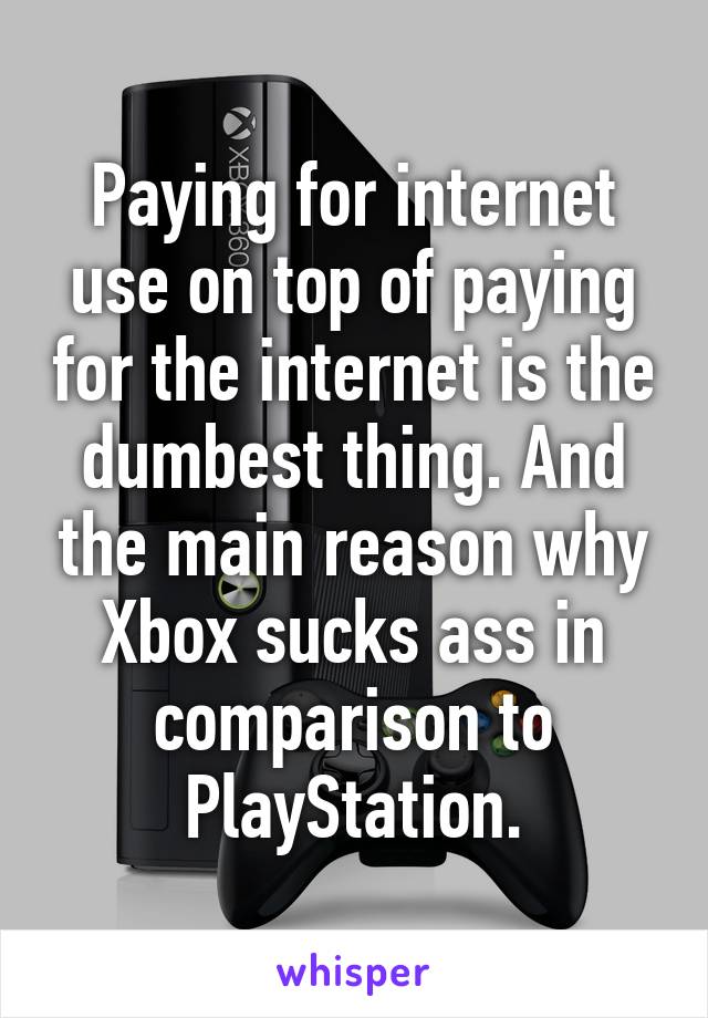 Paying for internet use on top of paying for the internet is the dumbest thing. And the main reason why Xbox sucks ass in comparison to PlayStation.