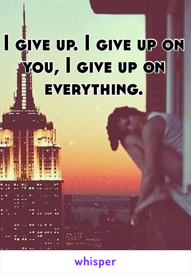 I give up. I give up on you, I give up on everything. 