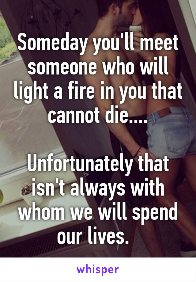 Someday you'll meet someone who will light a fire in you that cannot die....

Unfortunately that isn't always with whom we will spend our lives.  