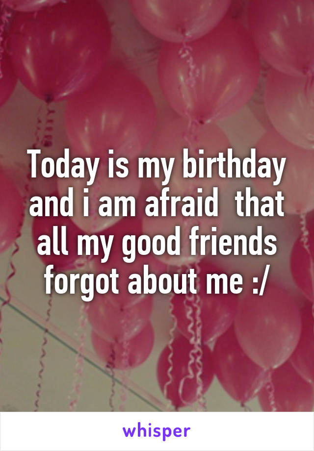 Today is my birthday and i am afraid  that all my good friends forgot about me :/