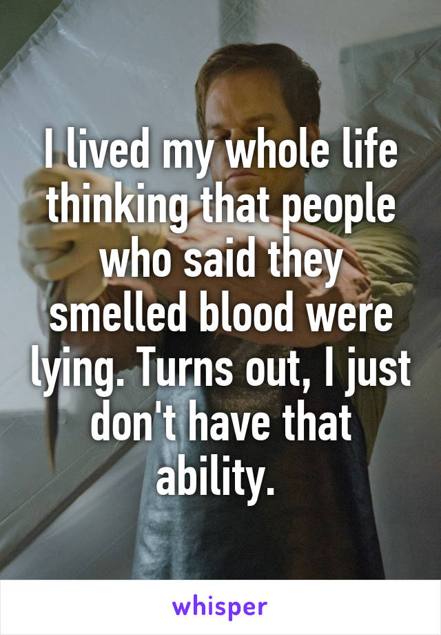 I lived my whole life thinking that people who said they smelled blood were lying. Turns out, I just don't have that ability. 