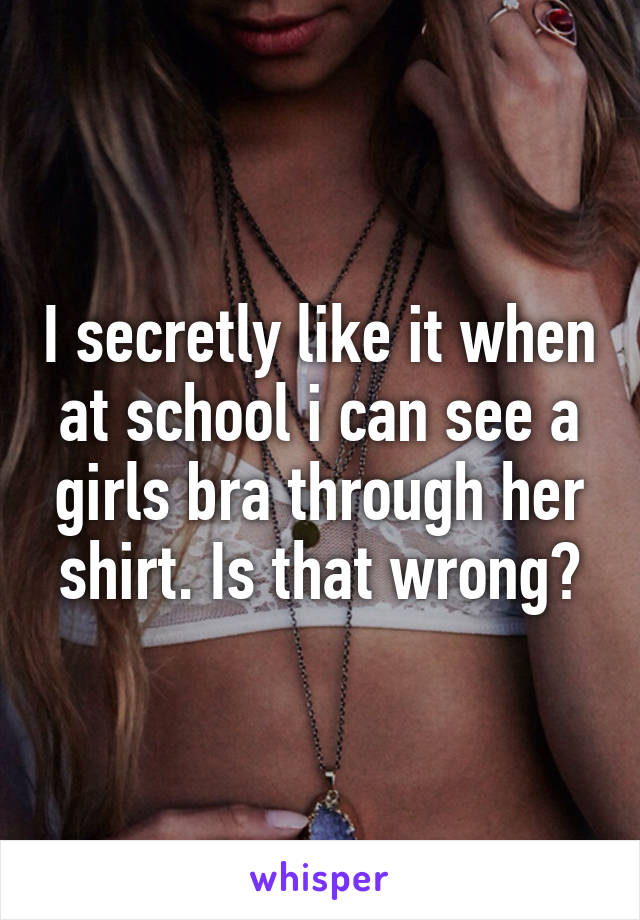 I secretly like it when at school i can see a girls bra through her shirt. Is that wrong?