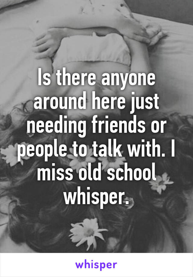 Is there anyone around here just needing friends or people to talk with. I miss old school whisper.