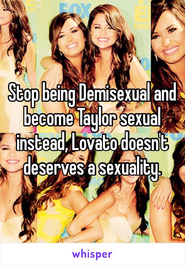 Stop being Demisexual and become Taylor sexual instead, Lovato doesn't deserves a sexuality.