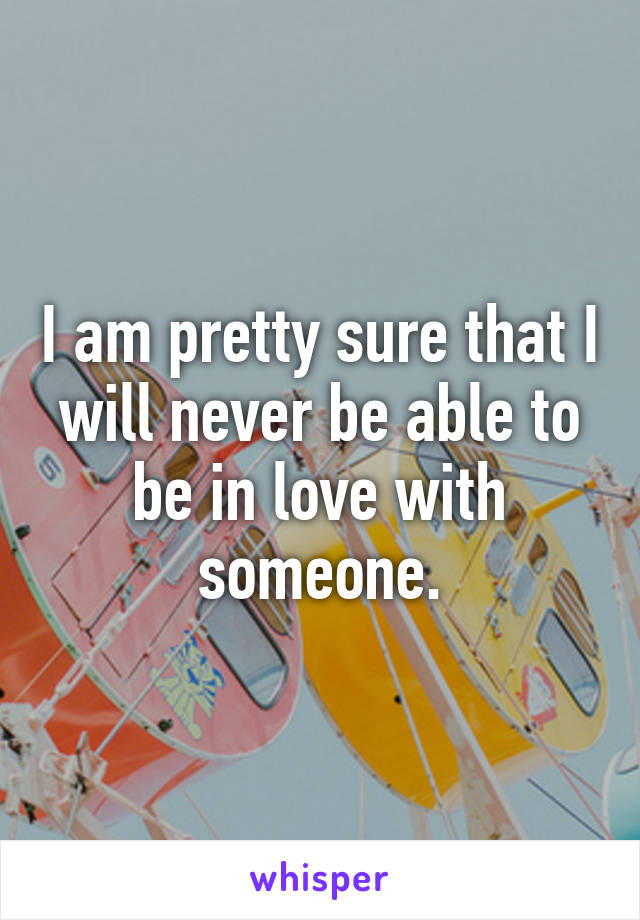I am pretty sure that I will never be able to be in love with someone.