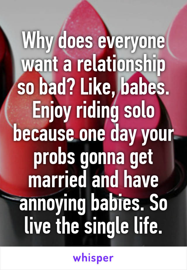 Why does everyone want a relationship so bad? Like, babes. Enjoy riding solo because one day your probs gonna get married and have annoying babies. So live the single life.