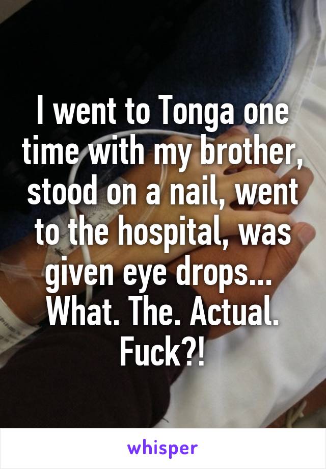 I went to Tonga one time with my brother, stood on a nail, went to the hospital, was given eye drops... 
What. The. Actual. Fuck?!