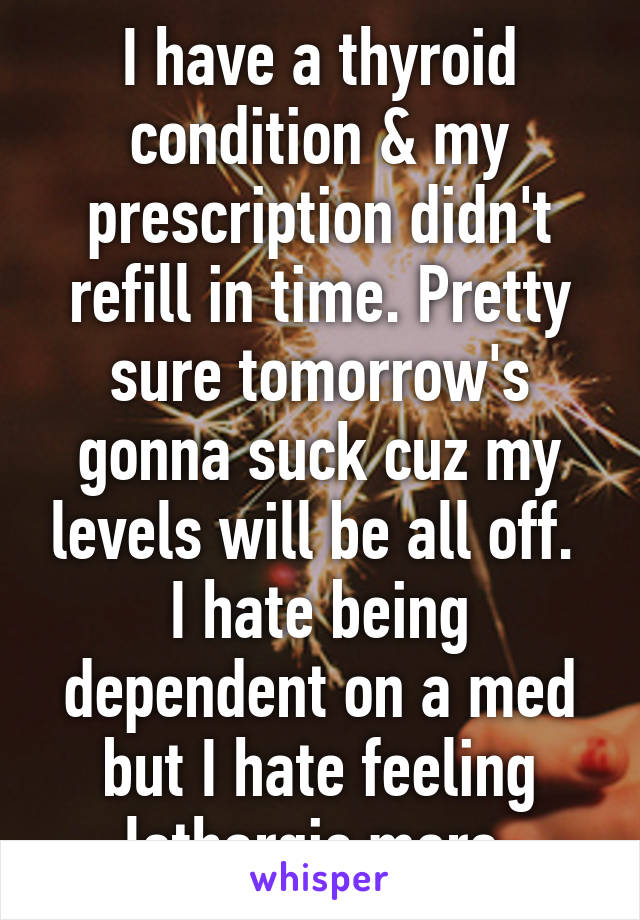 I have a thyroid condition & my prescription didn't refill in time. Pretty sure tomorrow's gonna suck cuz my levels will be all off. 
I hate being dependent on a med but I hate feeling lethargic more.