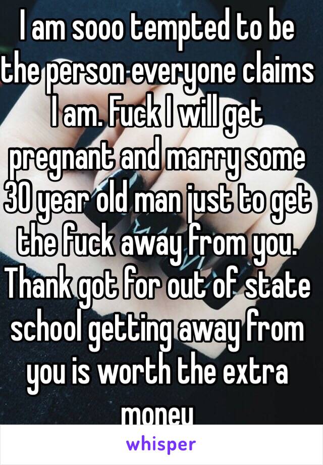 I am sooo tempted to be the person everyone claims I am. Fuck I will get pregnant and marry some 30 year old man just to get the fuck away from you. Thank got for out of state school getting away from you is worth the extra money