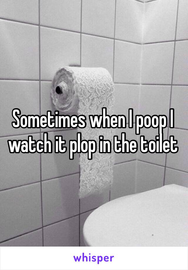 Sometimes when I poop I watch it plop in the toilet