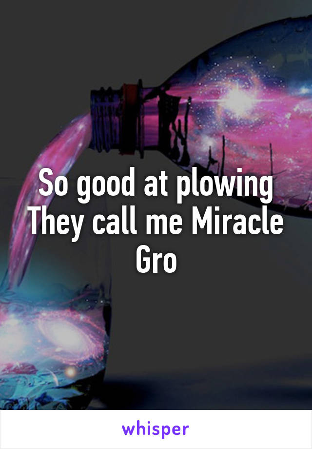 So good at plowing
They call me Miracle Gro