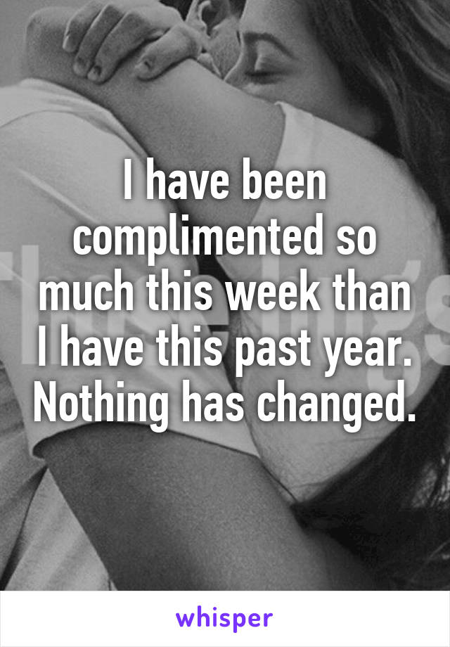 I have been complimented so much this week than I have this past year. Nothing has changed. 