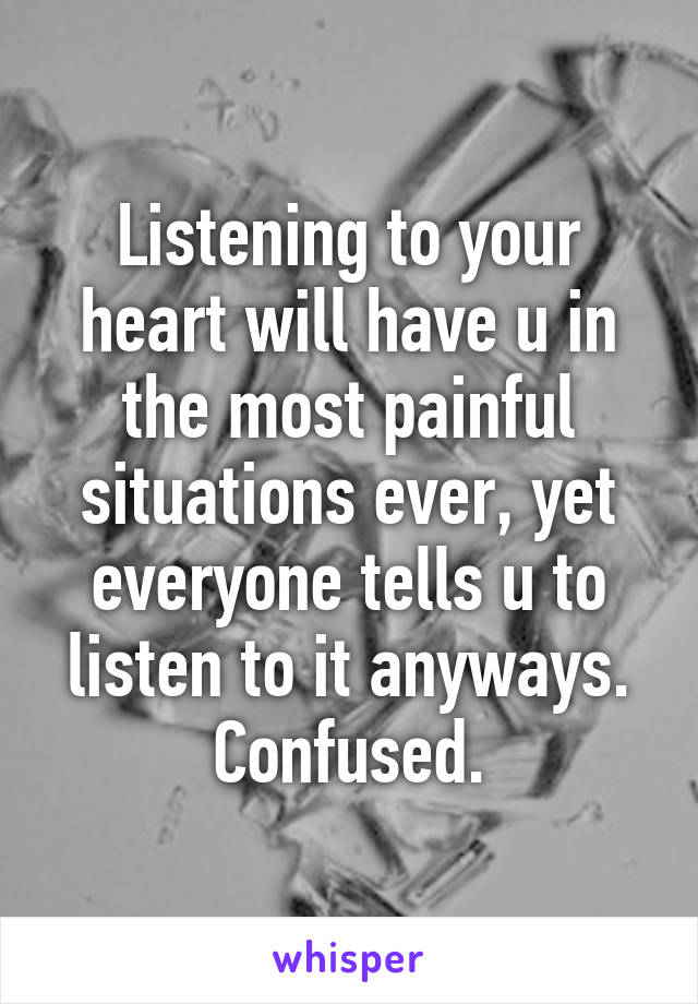 Listening to your heart will have u in the most painful situations ever, yet everyone tells u to listen to it anyways. Confused.
