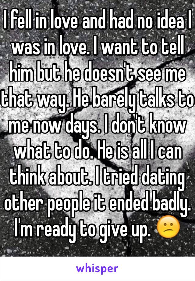 I fell in love and had no idea I was in love. I want to tell him but he doesn't see me that way. He barely talks to me now days. I don't know what to do. He is all I can think about. I tried dating other people it ended badly. I'm ready to give up. 😕