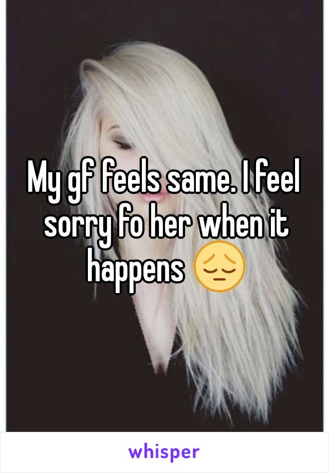 My gf feels same. I feel sorry fo her when it happens 😔