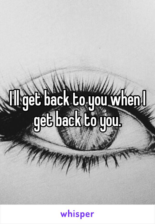 I'll get back to you when I get back to you.
