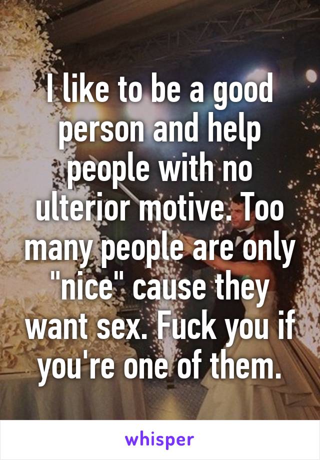 I like to be a good person and help people with no ulterior motive. Too many people are only "nice" cause they want sex. Fuck you if you're one of them.