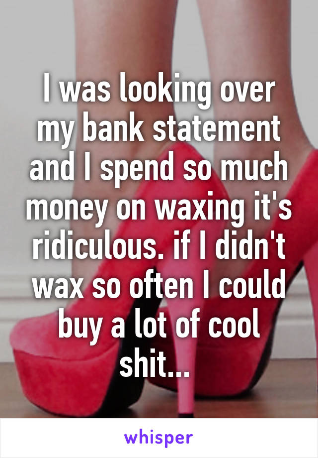 I was looking over my bank statement and I spend so much money on waxing it's ridiculous. if I didn't wax so often I could buy a lot of cool shit... 