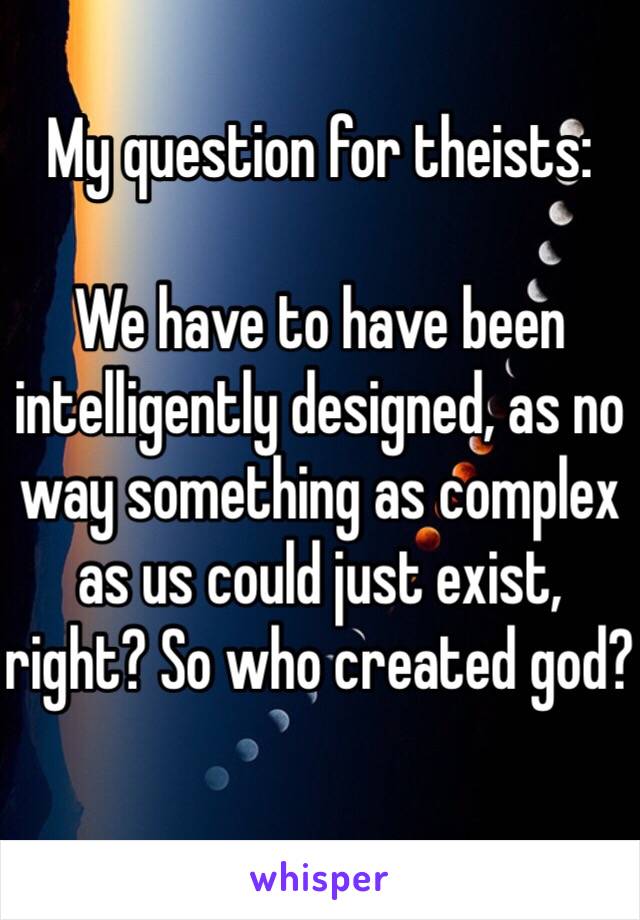 My question for theists:

We have to have been intelligently designed, as no way something as complex as us could just exist, right? So who created god?