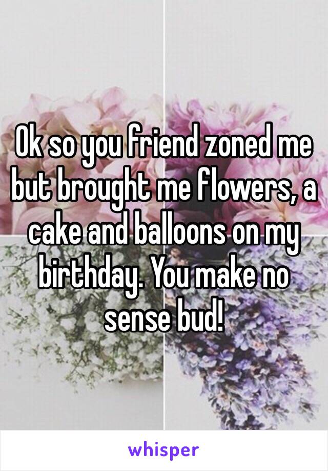 Ok so you friend zoned me but brought me flowers, a cake and balloons on my birthday. You make no sense bud!