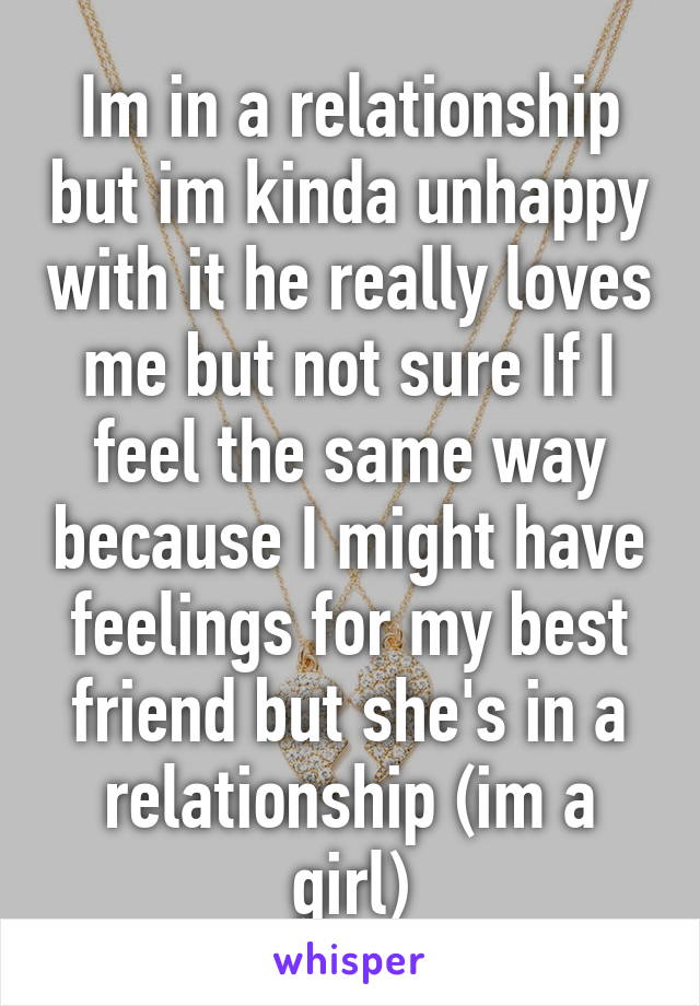 Im in a relationship but im kinda unhappy with it he really loves me but not sure If I feel the same way because I might have feelings for my best friend but she's in a relationship (im a girl)