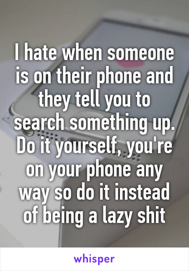 I hate when someone is on their phone and they tell you to search something up. Do it yourself, you're on your phone any way so do it instead of being a lazy shit