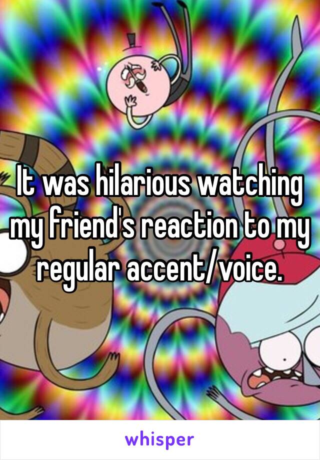 It was hilarious watching my friend's reaction to my regular accent/voice.