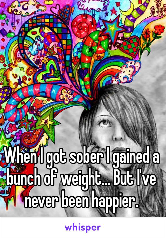 When I got sober I gained a bunch of weight... But I've never been happier. 