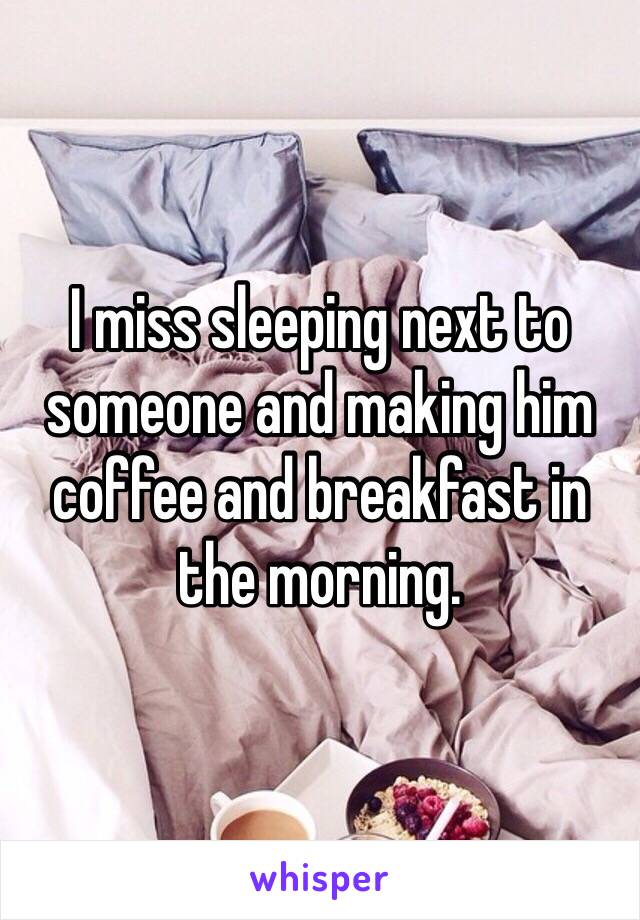 I miss sleeping next to someone and making him coffee and breakfast in the morning.