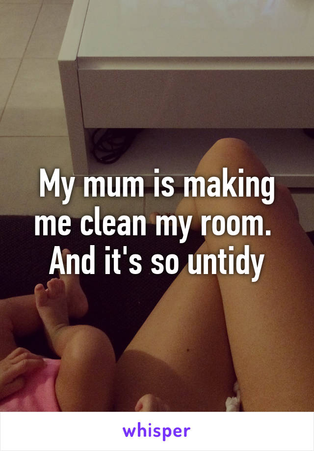 My mum is making me clean my room. 
And it's so untidy