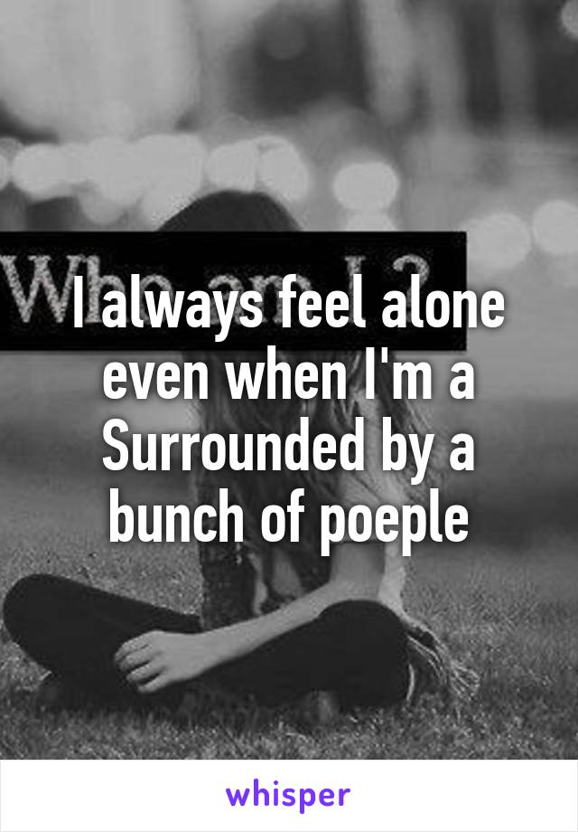 I always feel alone even when I'm a
Surrounded by a bunch of poeple