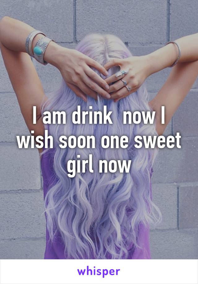 I am drink  now I wish soon one sweet girl now