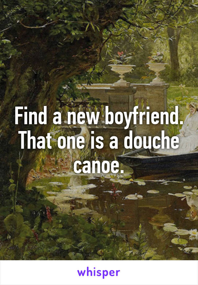 Find a new boyfriend. That one is a douche canoe.