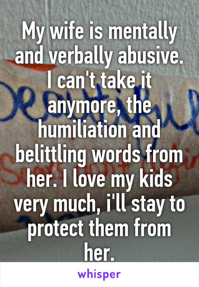 My wife is mentally and verbally abusive. I can't take it anymore, the humiliation and belittling words from her. I love my kids very much, i'll stay to protect them from her.