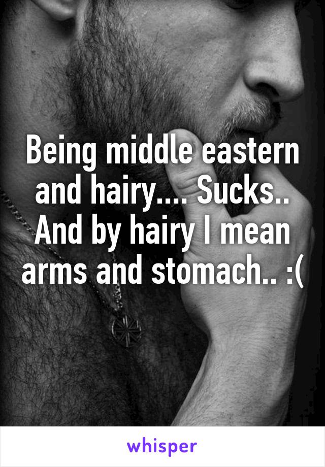 Being middle eastern and hairy.... Sucks.. And by hairy I mean arms and stomach.. :( 