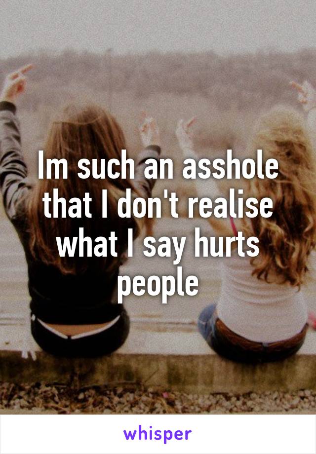 Im such an asshole that I don't realise what I say hurts people