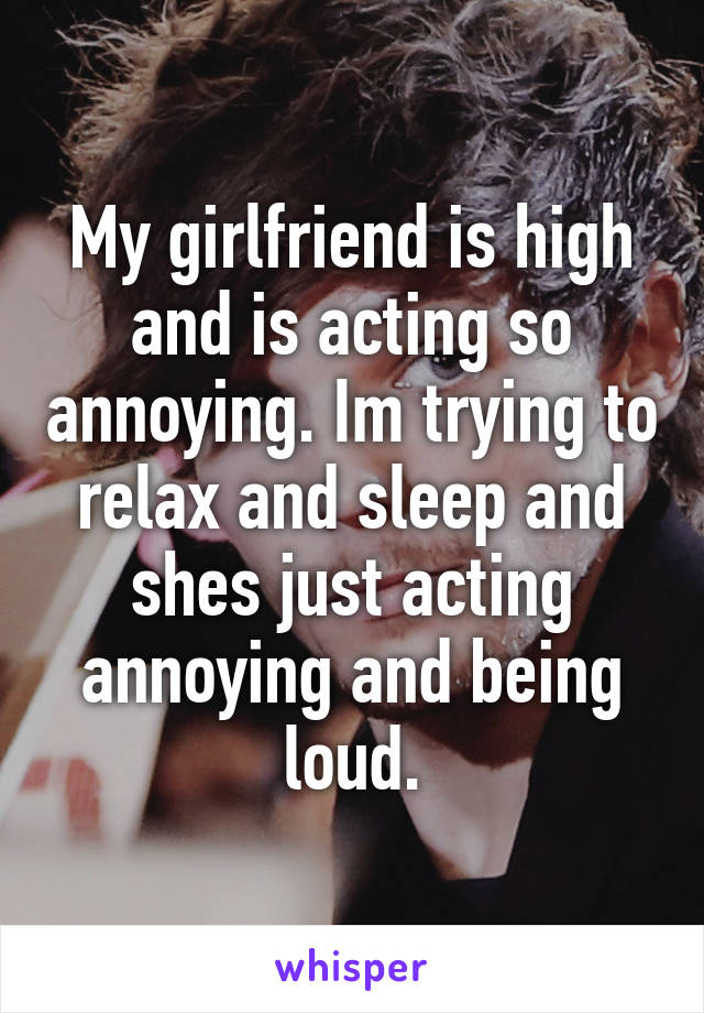 My girlfriend is high and is acting so annoying. Im trying to relax and sleep and shes just acting annoying and being loud.