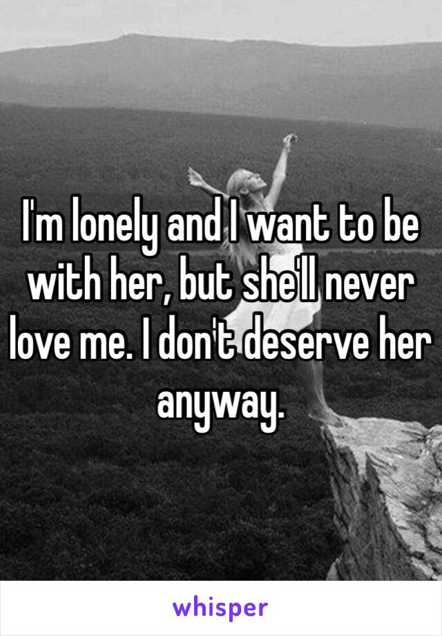 I'm lonely and I want to be with her, but she'll never love me. I don't deserve her anyway. 