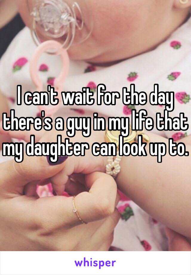I can't wait for the day there's a guy in my life that my daughter can look up to. 