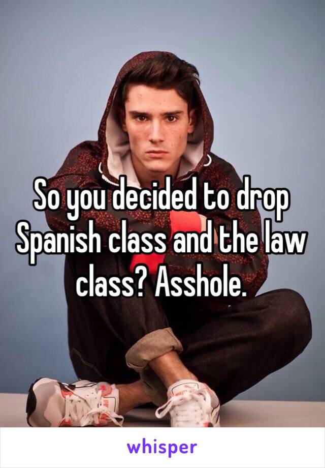 So you decided to drop Spanish class and the law class? Asshole. 