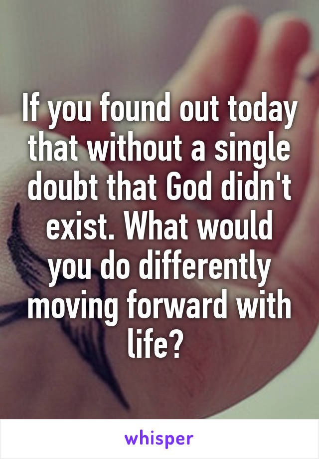 If you found out today that without a single doubt that God didn't exist. What would you do differently moving forward with life? 