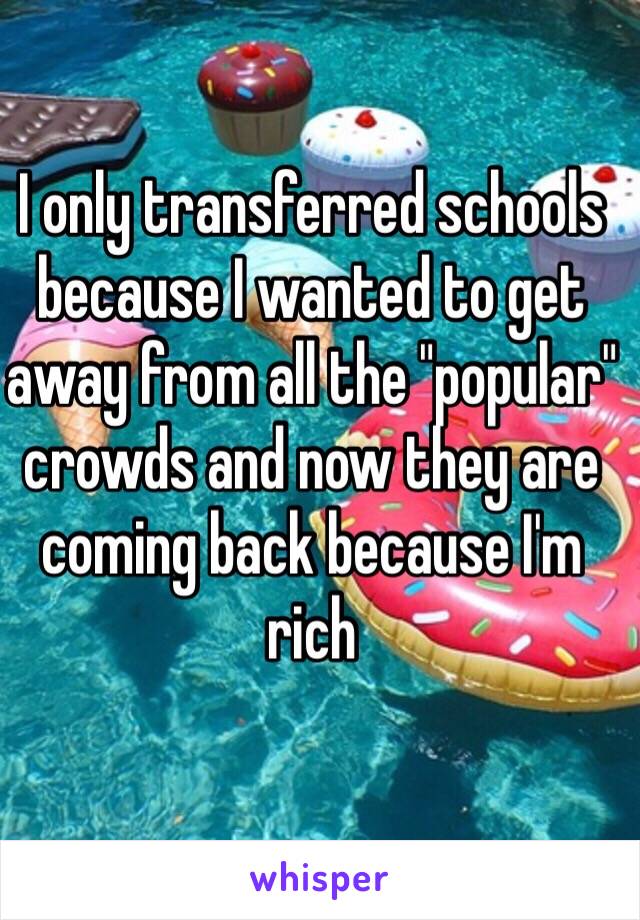 I only transferred schools because I wanted to get away from all the "popular" crowds and now they are coming back because I'm rich