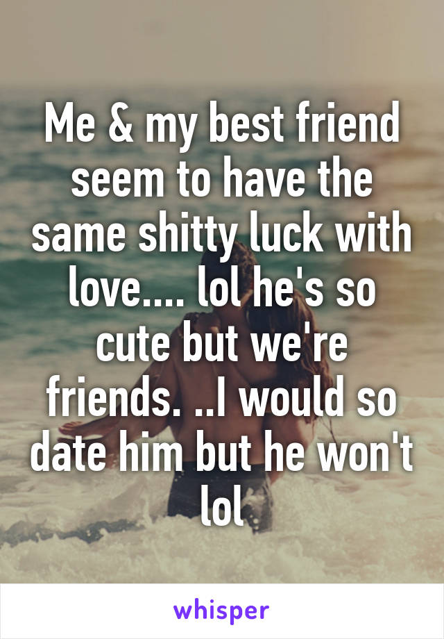 Me & my best friend seem to have the same shitty luck with love.... lol he's so cute but we're friends. ..I would so date him but he won't lol