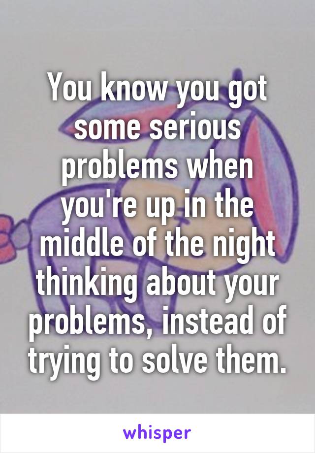 You know you got some serious problems when you're up in the middle of the night thinking about your problems, instead of trying to solve them.
