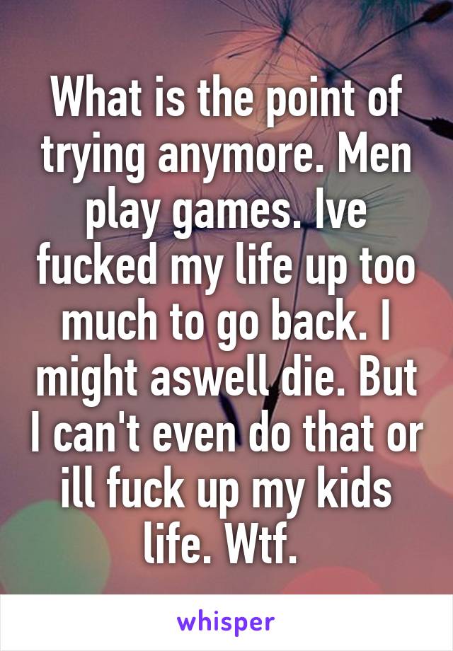 What is the point of trying anymore. Men play games. Ive fucked my life up too much to go back. I might aswell die. But I can't even do that or ill fuck up my kids life. Wtf. 