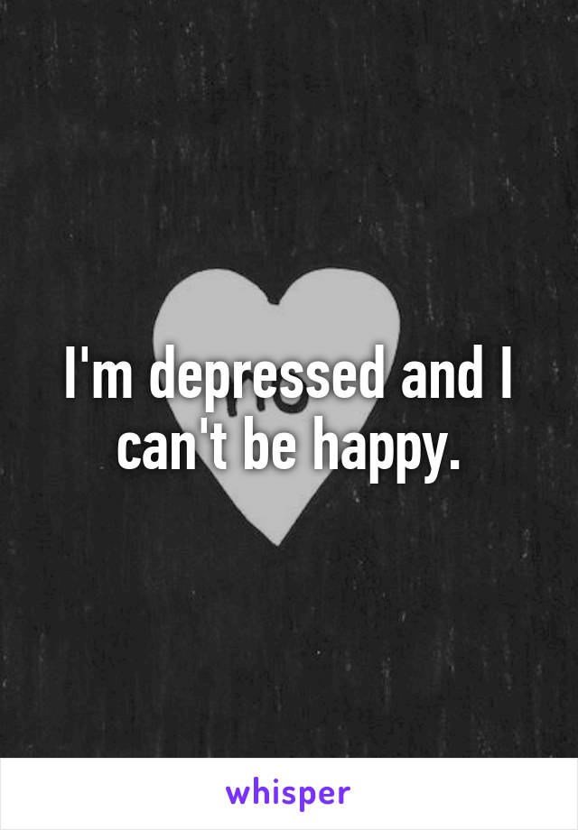 I'm depressed and I can't be happy.