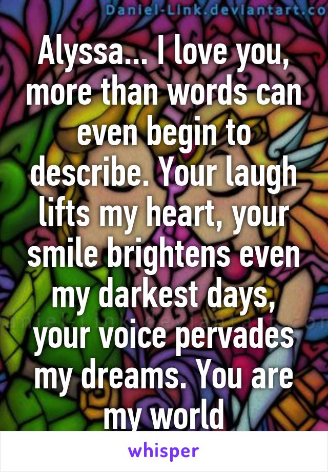 Alyssa... I love you, more than words can even begin to describe. Your laugh lifts my heart, your smile brightens even my darkest days, your voice pervades my dreams. You are my world
