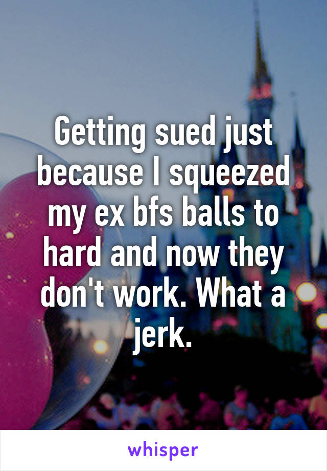 Getting sued just because I squeezed my ex bfs balls to hard and now they don't work. What a jerk.